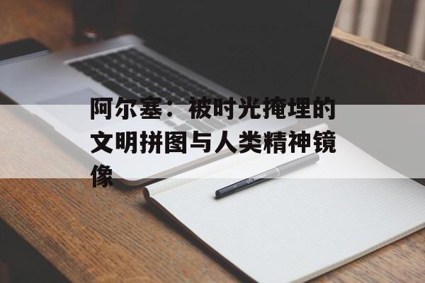 阿尔塞:被时光掩埋的文明拼图与人类精神镜像-第1张图片- 阿尔塞:被时光掩埋的文明拼图与人类精神镜像-第1张图片-