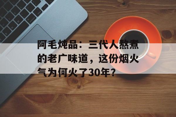 阿毛炖品:三代人熬煮的老广味道,这份烟火气为何火了30年?-第1张图片- 阿毛炖品:三代人熬煮的老广味道,这份烟火气为何火了30年?-第1张图片-