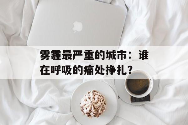 雾霾最严重的城市:谁在呼吸的痛处挣扎?-第1张图片- 雾霾最严重的城市:谁在呼吸的痛处挣扎?-第1张图片-