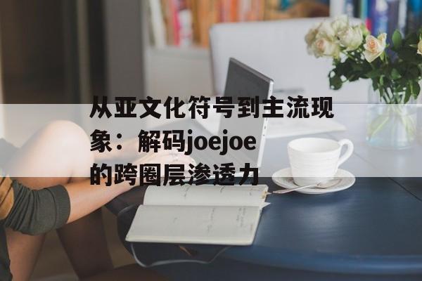 从亚文化符号到主流现象:解码joejoe的跨圈层渗透力-第1张图片- 从亚文化符号到主流现象:解码joejoe的跨圈层渗透力-第1张图片-