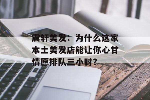 震轩美发：为什么这家本土美发店能让你心甘情愿排队三小时？-第1张图片-