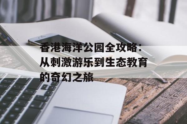 香港海洋公园全攻略:从刺激游乐到生态教育的奇幻之旅-第1张图片- 香港海洋公园全攻略:从刺激游乐到生态教育的奇幻之旅-第1张图片-