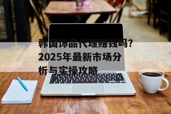 韩国饰品代理赚钱吗?2025年最新市场分析与实操攻略-第1张图片- 韩国饰品代理赚钱吗?2025年最新市场分析与实操攻略-第1张图片-
