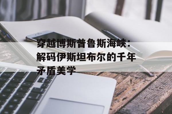 穿越博斯普鲁斯海峡：解码伊斯坦布尔的千年矛盾美学-第1张图片-