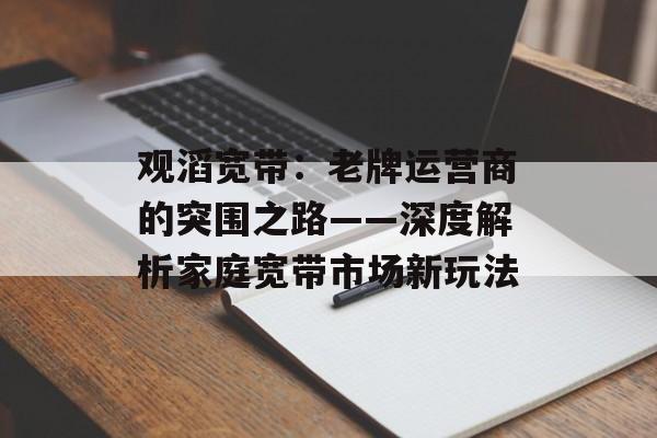 观滔宽带：老牌运营商的突围之路——深度解析家庭宽带市场新玩法-第1张图片-