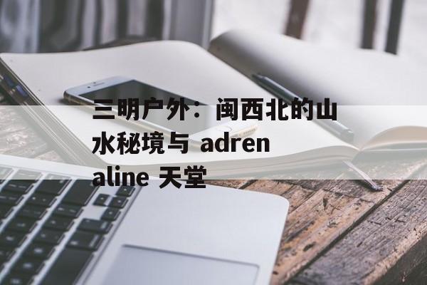 三明户外:闽西北的山水秘境与 adrenaline 天堂-第1张图片- 三明户外:闽西北的山水秘境与 adrenaline 天堂-第1张图片-