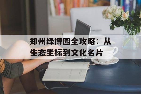 郑州绿博园全攻略:从生态坐标到文化名片-第1张图片- 郑州绿博园全攻略:从生态坐标到文化名片-第1张图片-