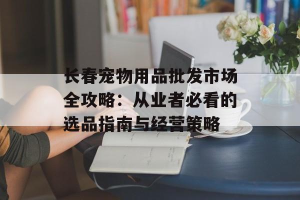长春宠物用品批发市场全攻略:从业者必看的选品指南与经营策略-第1张图片- 长春宠物用品批发市场全攻略:从业者必看的选品指南与经营策略-第1张图片-