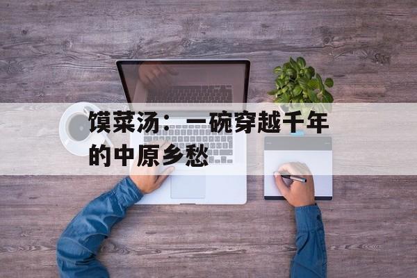 馍菜汤:一碗穿越千年的中原乡愁-第1张图片- 馍菜汤:一碗穿越千年的中原乡愁-第1张图片-