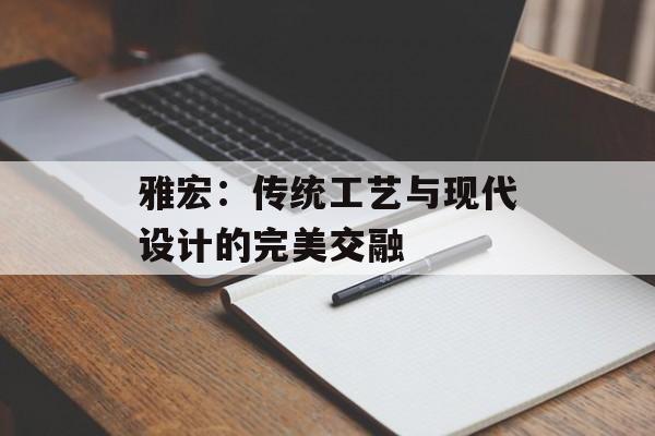 雅宏:传统工艺与现代设计的完美交融-第1张图片- 雅宏:传统工艺与现代设计的完美交融-第1张图片-