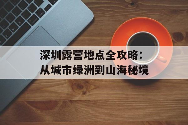 深圳露营地点全攻略：从城市绿洲到山海秘境-第1张图片-