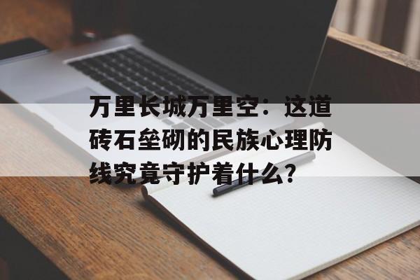 万里长城万里空:这道砖石垒砌的民族心理防线究竟守护着什么?-第1张图片- 万里长城万里空:这道砖石垒砌的民族心理防线究竟守护着什么?-第1张图片-