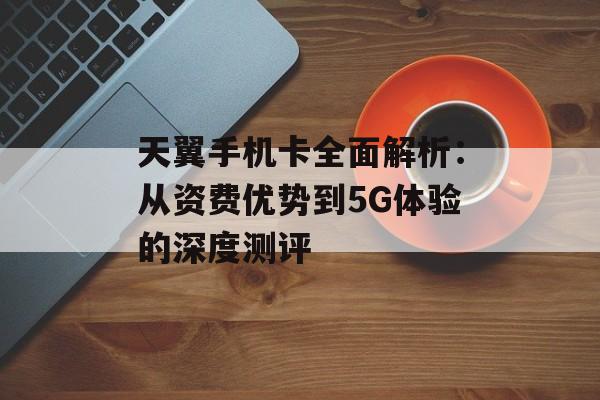 天翼手机卡全面解析：从资费优势到5G体验的深度测评-第1张图片-