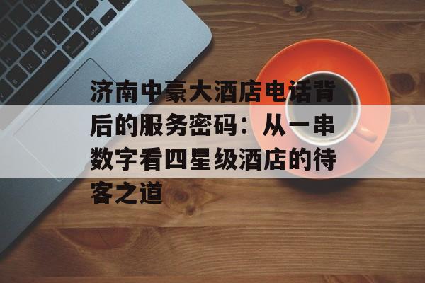 济南中豪大酒店电话背后的服务密码：从一串数字看四星级酒店的待客之道-第1张图片-