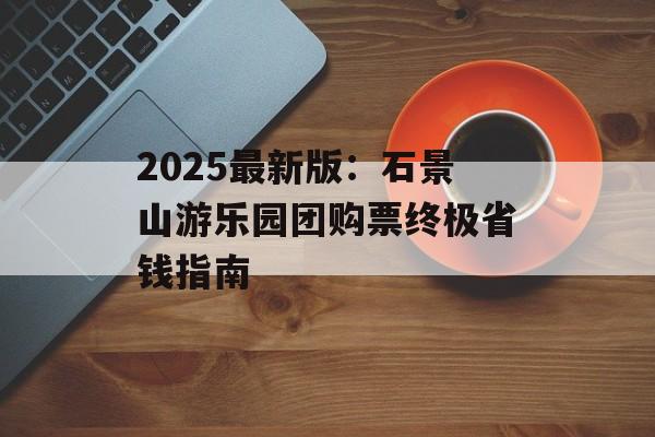 2025最新版：石景山游乐园团购票终极省钱指南-第1张图片-