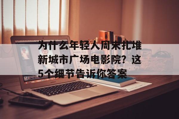 为什么年轻人周末扎堆新城市广场电影院？这5个细节告诉你答案-第1张图片-