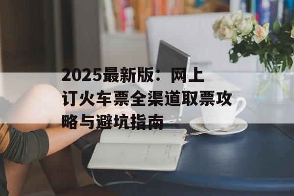 2025最新版:网上订火车票全渠道取票攻略与避坑指南-第1张图片- 2025最新版:网上订火车票全渠道取票攻略与避坑指南-第1张图片-