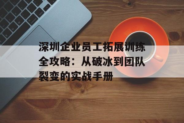 深圳企业员工拓展训练全攻略：从破冰到团队裂变的实战手册-第1张图片-