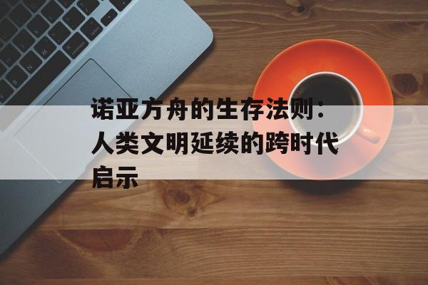 诺亚方舟的生存法则：人类文明延续的跨时代启示-第1张图片-