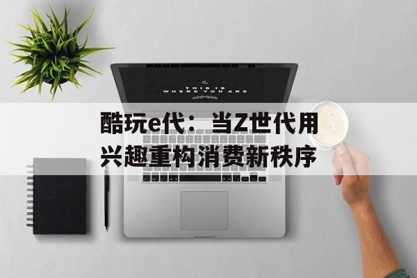 酷玩e代：当Z世代用兴趣重构消费新秩序-第1张图片-