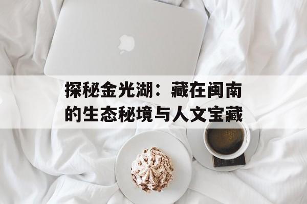 探秘金光湖：藏在闽南的生态秘境与人文宝藏-第1张图片-
