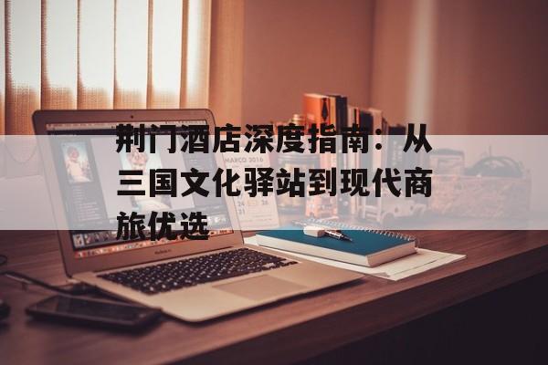 荆门酒店深度指南：从三国文化驿站到现代商旅优选-第1张图片-