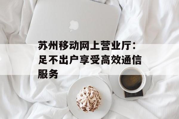 苏州移动网上营业厅：足不出户享受高效通信服务-第1张图片-
