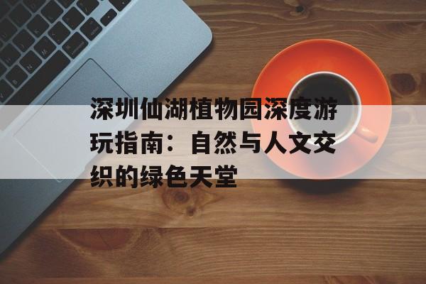 深圳仙湖植物园深度游玩指南：自然与人文交织的绿色天堂-第1张图片-