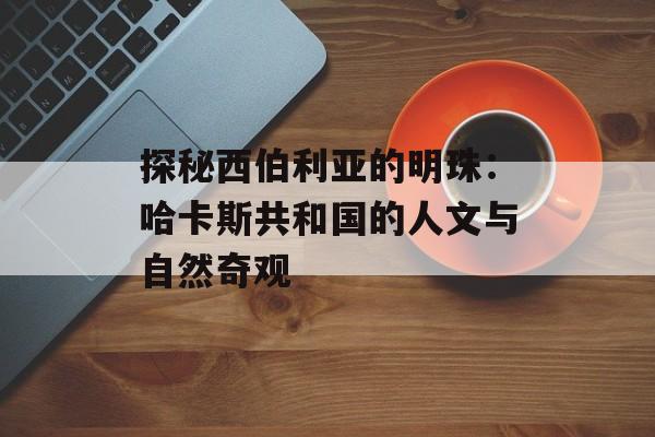 探秘西伯利亚的明珠：哈卡斯共和国的人文与自然奇观-第1张图片-