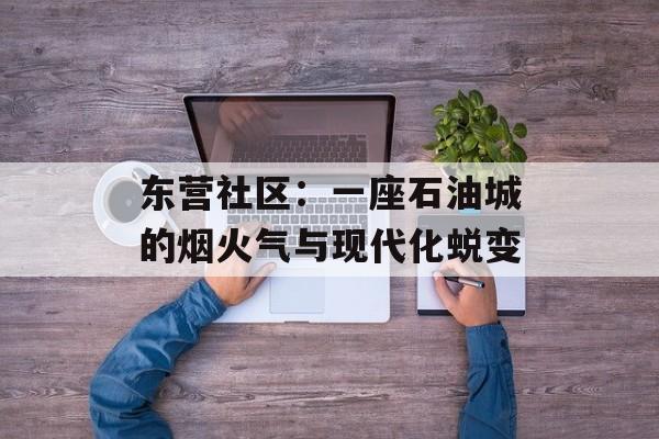 东营社区：一座石油城的烟火气与现代化蜕变-第1张图片-