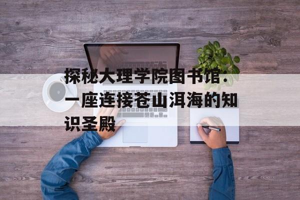 探秘大理学院图书馆：一座连接苍山洱海的知识圣殿-第1张图片-