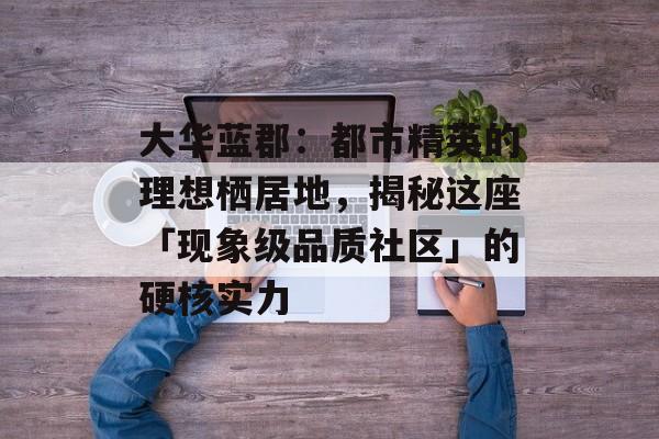 大华蓝郡：都市精英的理想栖居地，揭秘这座「现象级品质社区」的硬核实力-第1张图片-