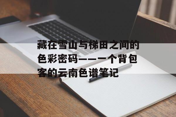 藏在雪山与梯田之间的色彩密码——一个背包客的云南色谱笔记-第1张图片-