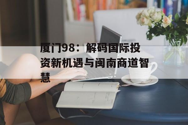 厦门98:解码国际投资新机遇与闽南商道智慧-第1张图片- 厦门98:解码国际投资新机遇与闽南商道智慧-第1张图片-