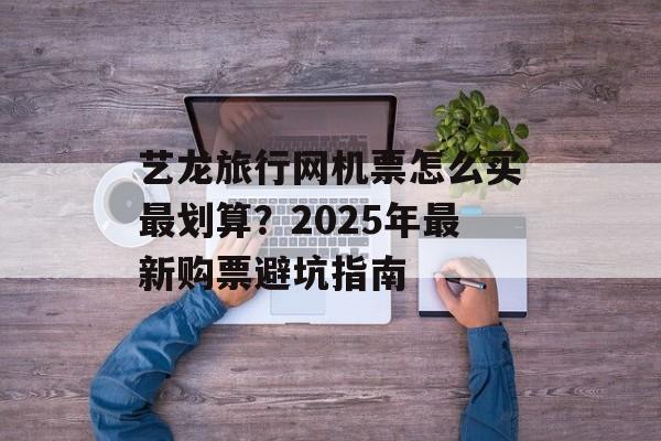 艺龙旅行网机票怎么买最划算？2025年最新购票避坑指南-第1张图片-