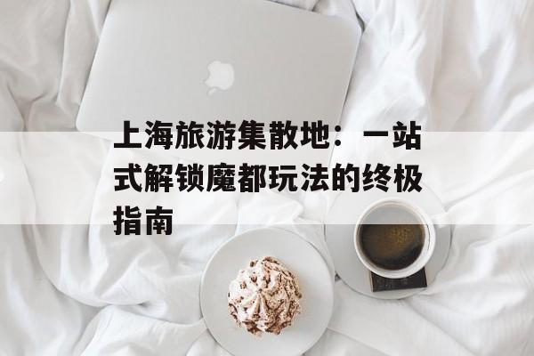 上海旅游集散地:一站式解锁魔都玩法的终极指南-第1张图片- 上海旅游集散地:一站式解锁魔都玩法的终极指南-第1张图片-