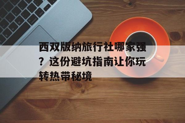 西双版纳旅行社哪家强？这份避坑指南让你玩转热带秘境-第1张图片-