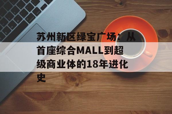 苏州新区绿宝广场:从首座综合MALL到超级商业体的18年进化史-第1张图片- 苏州新区绿宝广场:从首座综合MALL到超级商业体的18年进化史-第1张图片-