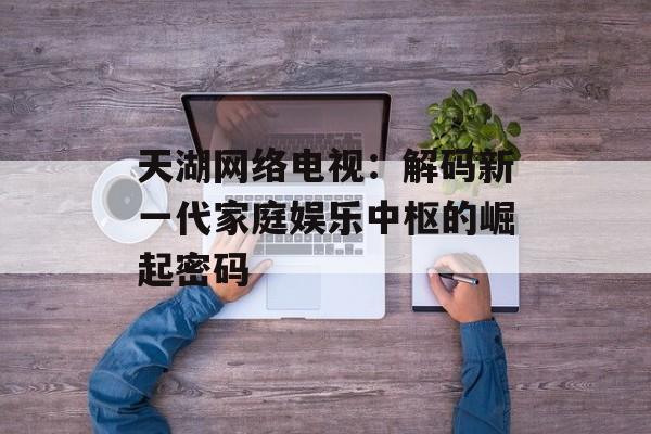 天湖网络电视：解码新一代家庭娱乐中枢的崛起密码-第1张图片-