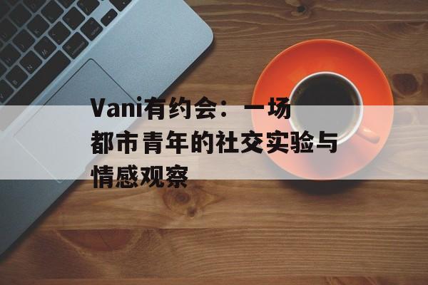 Vani有约会：一场都市青年的社交实验与情感观察-第1张图片-
