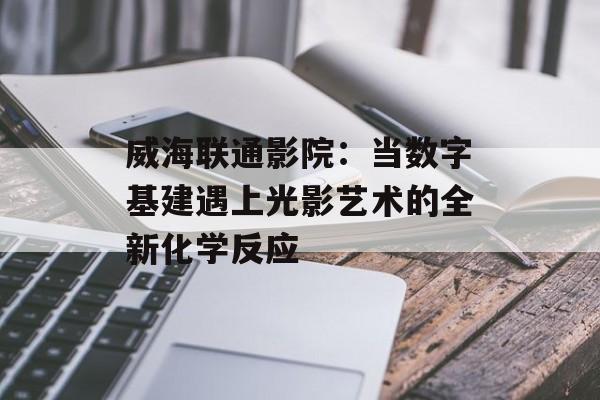 威海联通影院：当数字基建遇上光影艺术的全新化学反应-第1张图片-