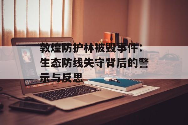 敦煌防护林被毁事件：生态防线失守背后的警示与反思-第1张图片-