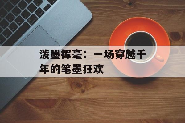 泼墨挥毫：一场穿越千年的笔墨狂欢-第1张图片-