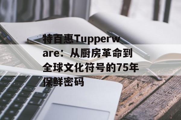 特百惠Tupperware:从厨房革命到全球文化符号的75年保鲜密码-第1张图片- 特百惠Tupperware:从厨房革命到全球文化符号的75年保鲜密码-第1张图片-