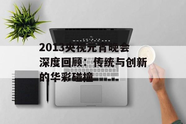 2013央视元宵晚会深度回顾：传统与创新的华彩碰撞-第1张图片-