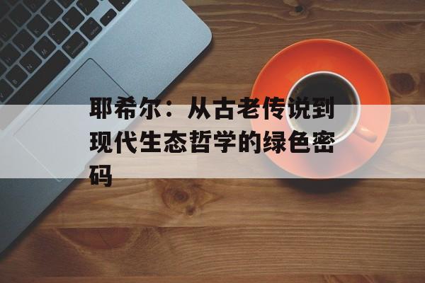 耶希尔：从古老传说到现代生态哲学的绿色密码-第1张图片-