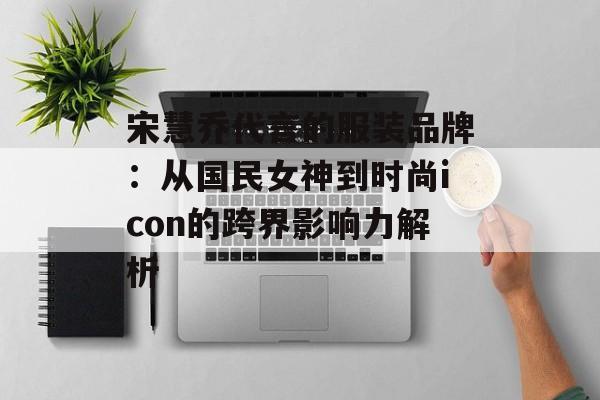 宋慧乔代言的服装品牌：从国民女神到时尚icon的跨界影响力解析-第1张图片-