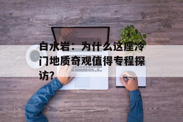白水岩：为什么这座冷门地质奇观值得专程探访？-第1张图片-