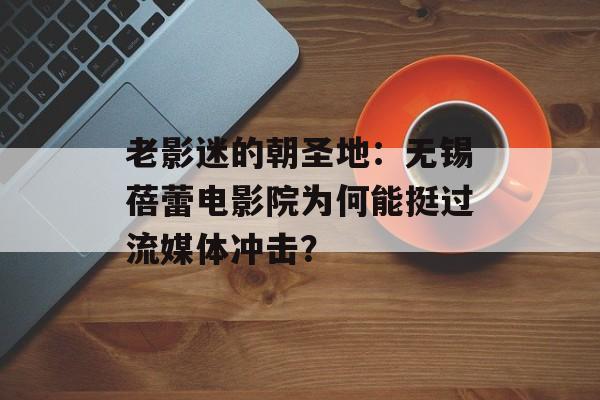 老影迷的朝圣地：无锡蓓蕾电影院为何能挺过流媒体冲击？-第1张图片-