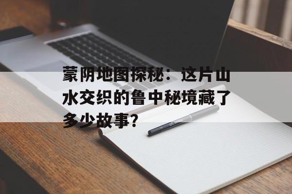 蒙阴地图探秘：这片山水交织的鲁中秘境藏了多少故事？-第1张图片-